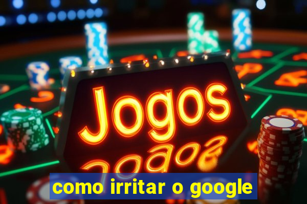 como irritar o google